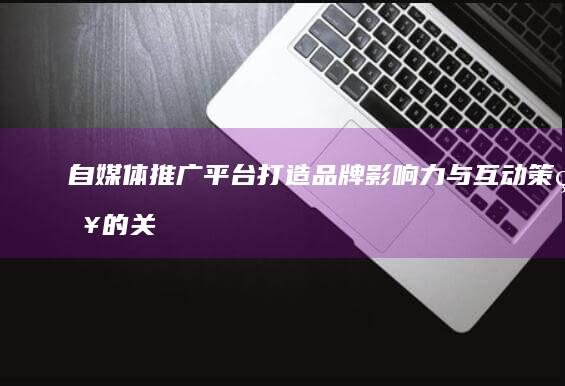 自媒体推广平台：打造品牌影响力与互动策略的关键策略